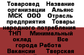 Товаровед › Название организации ­ Альянс-МСК, ООО › Отрасль предприятия ­ Товары народного потребления (ТНП) › Минимальный оклад ­ 30 000 - Все города Работа » Вакансии   . Тверская обл.,Бежецк г.